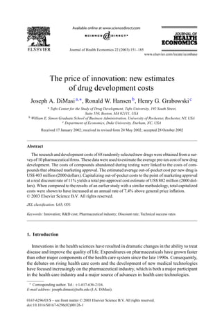 Journal of Health Economics 22 (2003) 151–185




                   The price of innovation: new estimates
                        of drug development costs
     Joseph A. DiMasi a,∗ , Ronald W. Hansen b , Henry G. Grabowski c
               a Tufts Center for the Study of Drug Development, Tufts University, 192 South Street,
                                         Suite 550, Boston, MA 02111, USA
 b   William E. Simon Graduate School of Business Administration, University of Rochester, Rochester, NY, USA
                         c Department of Economics, Duke University, Durham, NC, USA

           Received 17 January 2002; received in revised form 24 May 2002; accepted 28 October 2002



Abstract
   The research and development costs of 68 randomly selected new drugs were obtained from a sur-
vey of 10 pharmaceutical ﬁrms. These data were used to estimate the average pre-tax cost of new drug
development. The costs of compounds abandoned during testing were linked to the costs of com-
pounds that obtained marketing approval. The estimated average out-of-pocket cost per new drug is
US$ 403 million (2000 dollars). Capitalizing out-of-pocket costs to the point of marketing approval
at a real discount rate of 11% yields a total pre-approval cost estimate of US$ 802 million (2000 dol-
lars). When compared to the results of an earlier study with a similar methodology, total capitalized
costs were shown to have increased at an annual rate of 7.4% above general price inﬂation.
© 2003 Elsevier Science B.V. All rights reserved.
JEL classiﬁcation: L65; O31

Keywords: Innovation; R&D cost; Pharmaceutical industry; Discount rate; Technical success rates




1. Introduction

   Innovations in the health sciences have resulted in dramatic changes in the ability to treat
disease and improve the quality of life. Expenditures on pharmaceuticals have grown faster
than other major components of the health care system since the late 1990s. Consequently,
the debates on rising health care costs and the development of new medical technologies
have focused increasingly on the pharmaceutical industry, which is both a major participant
in the health care industry and a major source of advances in health care technologies.
 ∗ Corresponding author. Tel.: +1-617-636-2116.

E-mail address: joseph.dimasi@tufts.edu (J.A. DiMasi).

0167-6296/03/$ – see front matter © 2003 Elsevier Science B.V. All rights reserved.
doi:10.1016/S0167-6296(02)00126-1
 