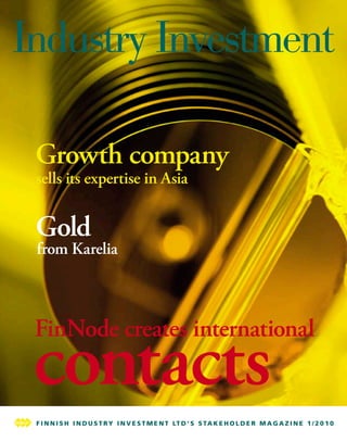 Growth company
sells its expertise in Asia


Gold
from Karelia



FinNode creates international
contacts
F I N N I S H I N D U S T R Y I N V E S T M E N T LT D ’ S S T A K E H O L D E R M A G A Z I N E 1 / 2 0 1 0
F I N N I S H I N D U S T R Y I N V E S T M E N T LT D ’ S S T A K E H O L D E R M A G A Z I N E 2 / 2 0 0 8
 