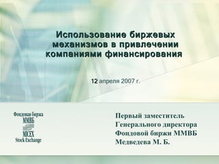 Использование биржевых механизмов в привлечении компаниями финансирования    12  апреля 2007 г. Первый заместитель  Генерального директора Фондовой биржи ММВБ Медведева М. Б. 