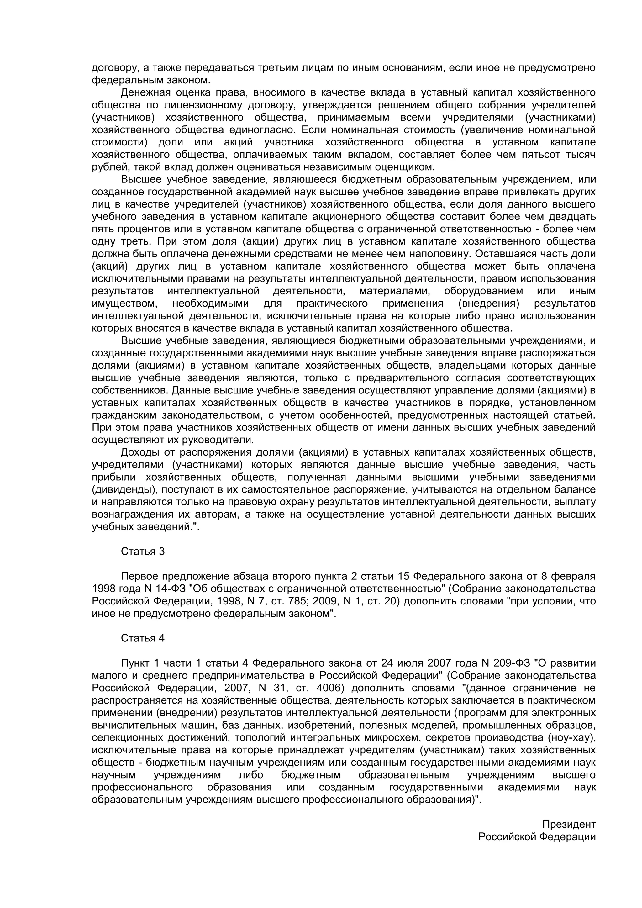 договору, а также передаваться третьим лицам по иным основаниям, если иное не предусмотрено
федеральным законом.
      Денежная оценка права, вносимого в качестве вклада в уставный капитал хозяйственного
общества по лицензионному договору, утверждается решением общего собрания учредителей
(участников) хозяйственного общества, принимаемым всеми учредителями (участниками)
хозяйственного общества единогласно. Если номинальная стоимость (увеличение номинальной
стоимости) доли или акций участника хозяйственного общества в уставном капитале
хозяйственного общества, оплачиваемых таким вкладом, составляет более чем пятьсот тысяч
рублей, такой вклад должен оцениваться независимым оценщиком.
      Высшее учебное заведение, являющееся бюджетным образовательным учреждением, или
созданное государственной академией наук высшее учебное заведение вправе привлекать других
лиц в качестве учредителей (участников) хозяйственного общества, если доля данного высшего
учебного заведения в уставном капитале акционерного общества составит более чем двадцать
пять процентов или в уставном капитале общества с ограниченной ответственностью - более чем
одну треть. При этом доля (акции) других лиц в уставном капитале хозяйственного общества
должна быть оплачена денежными средствами не менее чем наполовину. Оставшаяся часть доли
(акций) других лиц в уставном капитале хозяйственного общества может быть оплачена
исключительными правами на результаты интеллектуальной деятельности, правом использования
результатов интеллектуальной деятельности, материалами, оборудованием или иным
имуществом, необходимыми для практического применения (внедрения) результатов
интеллектуальной деятельности, исключительные права на которые либо право использования
которых вносятся в качестве вклада в уставный капитал хозяйственного общества.
      Высшие учебные заведения, являющиеся бюджетными образовательными учреждениями, и
созданные государственными академиями наук высшие учебные заведения вправе распоряжаться
долями (акциями) в уставном капитале хозяйственных обществ, владельцами которых данные
высшие учебные заведения являются, только с предварительного согласия соответствующих
собственников. Данные высшие учебные заведения осуществляют управление долями (акциями) в
уставных капиталах хозяйственных обществ в качестве участников в порядке, установленном
гражданским законодательством, с учетом особенностей, предусмотренных настоящей статьей.
При этом права участников хозяйственных обществ от имени данных высших учебных заведений
осуществляют их руководители.
      Доходы от распоряжения долями (акциями) в уставных капиталах хозяйственных обществ,
учредителями (участниками) которых являются данные высшие учебные заведения, часть
прибыли хозяйственных обществ, полученная данными высшими учебными заведениями
(дивиденды), поступают в их самостоятельное распоряжение, учитываются на отдельном балансе
и направляются только на правовую охрану результатов интеллектуальной деятельности, выплату
вознаграждения их авторам, а также на осуществление уставной деятельности данных высших
учебных заведений.".

     Статья 3

      Первое предложение абзаца второго пункта 2 статьи 15 Федерального закона от 8 февраля
1998 года N 14-ФЗ "Об обществах с ограниченной ответственностью" (Собрание законодательства
Российской Федерации, 1998, N 7, ст. 785; 2009, N 1, ст. 20) дополнить словами "при условии, что
иное не предусмотрено федеральным законом".

     Статья 4

     Пункт 1 части 1 статьи 4 Федерального закона от 24 июля 2007 года N 209-ФЗ "О развитии
малого и среднего предпринимательства в Российской Федерации" (Собрание законодательства
Российской Федерации, 2007, N 31, ст. 4006) дополнить словами "(данное ограничение не
распространяется на хозяйственные общества, деятельность которых заключается в практическом
применении (внедрении) результатов интеллектуальной деятельности (программ для электронных
вычислительных машин, баз данных, изобретений, полезных моделей, промышленных образцов,
селекционных достижений, топологий интегральных микросхем, секретов производства (ноу-хау),
исключительные права на которые принадлежат учредителям (участникам) таких хозяйственных
обществ - бюджетным научным учреждениям или созданным государственными академиями наук
научным    учреждениям     либо   бюджетным     образовательным     учреждениям     высшего
профессионального образования или созданным государственными академиями наук
образовательным учреждениям высшего профессионального образования)".

                                                                                    Президент
                                                                         Российской Федерации
 