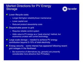 Market Directions for PV Energy
Storage
 Lower lifecycle costs:
  – Longer life/higher reliability/lower maintenance
  – Lower capital cost
  – Reduced product stewardship costs
 Dispatchable power to grid
  – Requires reliable control system
  – Adds value to PV energy as a “peak shaving” method, but
    economics unclear with current technology
 Large scale storage – needed to achieve PV energy
 contribution beyond 5-10% of total electricity
 Energy security - some interest has appeared following recent
 grid outages in the Northeast
  – But economics of alternatives (eg. gensets) are presently
    considerable more attractive than PV/battery
 