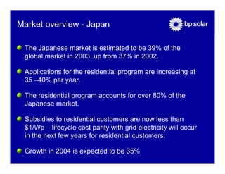 Market overview - Japan

 The Japanese market is estimated to be 39% of the
 global market in 2003, up from 37% in 2002.

 Applications for the residential program are increasing at
 35 –40% per year.

 The residential program accounts for over 80% of the
 Japanese market.

 Subsidies to residential customers are now less than
 $1/Wp – lifecycle cost parity with grid electricity will occur
 in the next few years for residential customers.

 Growth in 2004 is expected to be 35%
 
