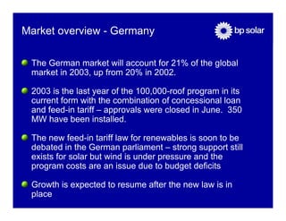 Market overview - Germany

 The German market will account for 21% of the global
 market in 2003, up from 20% in 2002.

 2003 is the last year of the 100,000-roof program in its
 current form with the combination of concessional loan
 and feed-in tariff – approvals were closed in June. 350
 MW have been installed.

 The new feed-in tariff law for renewables is soon to be
 debated in the German parliament – strong support still
 exists for solar but wind is under pressure and the
 program costs are an issue due to budget deficits

 Growth is expected to resume after the new law is in
 place
 