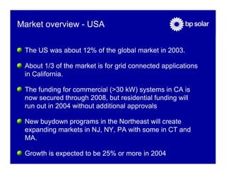 Market overview - USA

 The US was about 12% of the global market in 2003.

 About 1/3 of the market is for grid connected applications
 in California.

 The funding for commercial (>30 kW) systems in CA is
 now secured through 2008, but residential funding will
 run out in 2004 without additional approvals

 New buydown programs in the Northeast will create
 expanding markets in NJ, NY, PA with some in CT and
 MA.

 Growth is expected to be 25% or more in 2004
 