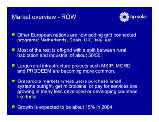 Market overview - ROW

 Other European nations are now adding grid connected
 programs: Netherlands, Spain, UK, Italy, etc.

 Most of the rest is off-grid with a split between rural
 habitation and industrial of about 50/50.

 Large rural infrastructure projects such MSIP, MORD
 and PRODEEM are becoming more common.

 Grassroots markets where users purchase small
 systems outright, get microloans, or pay for services are
 growing in many less developed or developing countries
 like India.

 Growth is expected to be about 15% in 2004
 