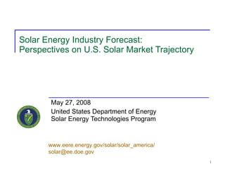 Solar Energy Industry Forecast: Perspectives on U.S. Solar Market Trajectory May 27, 2008 United States Department of Energy Solar Energy Technologies Program www.eere.energy.gov/solar/solar_america/ [email_address]   