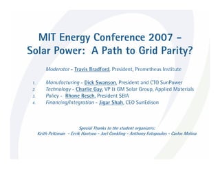 MIT Energy Conference 2007 -
Solar Power: A Path to Grid Parity?
          Moderator - Travis Bradford, President, Prometheus Institute

 1.       Manufacturing - Dick Swanson, President and CTO SunPower
 2.       Technology - Charlie Gay, VP & GM Solar Group, Applied Materials
 3.       Policy - Rhone Resch, President SEIA
 4.       Financing/Integration - Jigar Shah, CEO SunEdison



                            Special Thanks to the student organizers:
      Keith Peltzman - Eerik Hantsoo - Joel Conkling - Anthony Fotopoulos - Carlos Molina
 