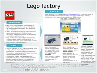 Lego factory
                                                                            SOLUTION
                                                                  • Lego launched the Lego Factory (http://factory.lego.com) – an online model of
                                                                    engagement for potential and existing Lego users, which allows users to
                                                                    design, share and buy their own customized LEGO models
                                                                                            THE LEGO FACTORY WEBSITE


     BACKGROUND
• Lego had traditionally been surrounded by a
  highly active constellation of Lego User Groups -
  fan communities comprising of both adult and
  young members
• These groups maintained large online presence;
  operated independently of the company;
  exchanged and showed creative toy designs and
  models amongst themselves
• Lego needed to move out of closed proprietary
  mode and adapt a participative strategy for
  customer interaction, which would utilize existing
  user creativity in product design

         BENEFITS                                                                                                                - Designer users can
                                                                  - Users interested in          - Once the user has
• Through the Lego Factory, the company has taken                                                                                  then order the bricks
                                                                    custom-designing their         created a design, he can
  a step further in the evolution of user                                                                                          needed to make their
                                                                    own Lego models have           upload the same to the
  involvement, building strong brand relationship                                                                                  model, and also
                                                                    to download and install        online gallery
                                                                                                                                   customize their own
• The initiative has created high levels of awareness               the ‘Lego Digital            - Lego approves all               box for the model
  and interest with the consumers                                   Designer’ –                    designs before they are
                                                                                                                                 - Other users on the site
• The initiative has put Lego a step ahead of                     - In the designer, the user      added to the online
                                                                                                                                   can buy uploaded
  competition by moving out of closed proprietary                   can drag and drop to           gallery, to filter out
                                                                                                                                   designs in the gallery,
  content mode and involving fresh ideas from                       create a virtual toy           models for
                                                                                                                                   and will receive both
  consumers and community for New Product                           design                         appropriateness for all
                                                                                                                                   the bricks for the model
  Development                                                                                      age groups
                                                                                                                                   as well as the building
                                                                                                                                   instructions
           Source: MRD Lab Analysis. Capgemini, “ECR Europe Conference: Future Consumer Presentation”, May 2008. coBrandit.com, “Lego Co-creation
          Presentation by Mark Hansen: Video”, September 2006. Crowdsourcingdirectory.com, “Co-Creation in Lego Factory”, September 2007. European Centre
          for the Experience Economy, “Lego’s participative army marches on”, April 2008.
 