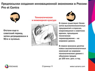 Предпосылки создания инновационной экономики в России:
Pro et Contra


                            Технологическая
                         и инженерная культура
                                                 В стране существуют более
                                                 сотни высокотехнологичных
                                                 предприятий в отраслях,
 Отстали еще в                                   сохранившихся с советских
 советский период,                               времен, прошедших
 затем деградировали в                           техническое
 90-е и нулевые.                                 перевооружение – на
                                                 мировом уровне.

                                                 В стране возникли десятки
                                                 новых высокотехнологичных
                                                 компаний на мировом
                                                 технологическом уровне с
                                                 объемами продаж
                                                 до 100 млн. долл. в год.


                                 Страница 11               www.rusnano.com
 