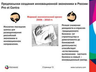 Предпосылки создания инновационной экономики в России:
Pro et Contra

                      Мировой экономический кризис
                             2008 – 2010 гг.

                                                 Резкое снижение
 Исключил последние
                                                 доходности в отраслях
 шансы для
                                                 «традиционного
 разворачивания
                                                 бизнеса» (от
 российской
                                                 строительства и
 экономики в
                                                 девелопмента до
 инновационном
                                                 банковской
 направлении.
                                                 деятельности)
                                                 способствует
                                                 «естественному
                                                 вытеснению» частного
                                                 бизнеса в новый –
                                                 инновационный сектор.


                                  Страница 13           www.rusnano.com
 