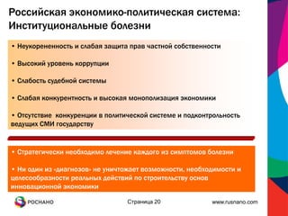 Российская экономико-политическая система:
Институциональные болезни
• Неукорененность и слабая защита прав частной собственности

• Высокий уровень коррупции

• Слабость судебной системы

• Слабая конкурентность и высокая монополизация экономики

• Отсутствие конкуренции в политической системе и подконтрольность
ведущих СМИ государству


• Стратегически необходимо лечение каждого из симптомов болезни

• Ни один из «диагнозов» не уничтожает возможности, необходимости и
целесообразности реальных действий по строительству основ
инновационной экономики

                                 Страница 20              www.rusnano.com
 