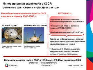Инновационная экономика в СССР:
 реальные достижения и «расцвет застоя»
Важнейшие инновационные проекты СССР                                           1970-1990 гг.:
относятся к периоду 1940-1960 гг.:
                                                                      • Концепция «ускорения» социально-
                                                                      экономического развития – на основе НТП

Атомный проект                   Космическая программа                • Совещание ЦК КПСС по вопросам
                                                                      ускорения НТП 11.06.1985

                                                                      • Комплексная программа НТП на 20 лет


                                                                      Последние (и безуспешные) попытки
                                                                      внедрения инновационной экономики
                                                                      на государственном уровне
Первая советская атомная бомба   Старт космического корабля
РДС-1 (1949 год)                 «Восток-1» (1961 год)
                                                                      • Советский НИИ стал символом
                                                                      неэффективного использования
                                                                      интеллектуального потенциала


   Производительность труда в СССР к 1990 году – 29,4% от показателя США
                                         (Источник – Госкомстат СССР)
                                                              Страница 3                   www.rusnano.com
 