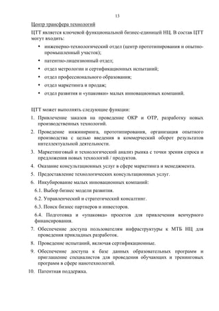 13
 Центр трансфера технологий
 ЦТТ является ключевой функциональной бизнес-единицей НЦ. В состав ЦТТ
 могут входить:
   • инженерно-технологический отдел (центр прототипирования и опытно-
     промышленный участок);
   • патентно-лицензионный отдел;
   • отдел метрологии и сертификационных испытаний;
   • отдел профессионального образования;
   • отдел маркетинга и продаж;
   • отдел развития и «упаковки» малых инновационных компаний.


 ЦТТ может выполнять следующие функции:
 1. Привлечение заказов на проведение ОКР и ОТР, разработку новых
    производственных технологий.
 2. Проведение инжиниринга, прототипирования, организация опытного
    производства с целью введения в коммерческий оборот результатов
    интеллектуальной деятельности.
 3. Маркетинговый и технологический анализ рынка с точки зрения спроса и
    предложения новых технологий / продуктов.
 4. Оказание консультационных услуг в сфере маркетинга и менеджмента.
 5. Предоставление технологических консультационных услуг.
 6. Инкубирование малых инновационных компаний:
  6.1. Выбор бизнес модели развития.
  6.2. Управленческий и стратегический консалтинг.
  6.3. Поиск бизнес партнеров и инвесторов.
  6.4. Подготовка и «упаковка» проектов для привлечения венчурного
  финансирования.
 7. Обеспечение доступа пользователям инфраструктуры к МТБ НЦ для
    проведения прикладных разработок.
 8. Проведение испытаний, включая сертификационные.
 9. Обеспечение доступа к базе данных образовательных программ и
    приглашение специалистов для проведения обучающих и тренинговых
    программ в сфере нанотехнологий.
10. Патентная поддержка.
 