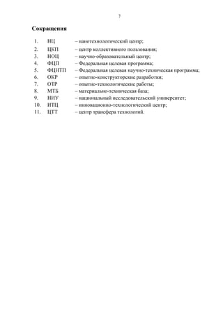 7

Сокращения

1.    НЦ      – нанотехнологический центр;
2.    ЦКП     – центр коллективного пользования;
3.    НОЦ     – научно-образовательный центр;
4.    ФЦП     – Федеральная целевая программа;
5.    ФЦНТП   – Федеральная целевая научно-техническая программа;
6.    ОКР     – опытно-конструкторские разработки;
7.    ОТР     – опытно-технологические работы;
8.    МТБ     – материально-техническая база;
9.    НИУ     – национальный исследовательский университет;
10.   ИТЦ     – инновационно-технологический центр;
11.   ЦТТ     – центр трансфера технологий.
 