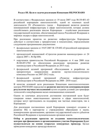 8

    Раздел III. Цели и задачи реализации Концепции НЦ РОСНАНО


В соответствии с Федеральным законом от 19 июля 2007 года №139-ФЗ «О
российской корпорации нанотехнологий», одной из основных целей
деятельности ГК «Роснанотех» (далее – Корпорация) является развитие
инновационной инфраструктуры в сфере нанотехнологий, которая должна
способствовать реализации миссии Корпорации – содействию реализации
государственной политики, обеспечивающей выход Российской Федерации в
мировые лидеры в сфере нанотехнологий.
При реализации проектов по развитию инфраструктуры Корпорация
действует в соответствии с приоритетами и показателями, определенными
следующими программными документами:
• федеральным законом от 19.07.2007 № 139-ФЗ «О российской корпорации
  нанотехнологий»;
• президентской инициативой «Стратегия развития наноиндустрии» от 24
  апреля 2007 г. № Пр-688;
• поручением правительства Российской Федерации от 4 мая 2008 года
  № ВЗ-П7-2702 по обеспечению реализации программы развития
  наноиндустрии в Российской Федерации до 2015 года;
• федеральной целевой программой «Исследования и разработки по
  приоритетным    направлениям      развития научно-технологического
  комплекса России» на 2007-2012 годы;
• федеральной    целевой   программой     «Развитие     инфраструктуры
  наноиндустрии в Российской Федерации на 2008 - 2010 годы».
В качестве основной цели реализации Концепции нанотехнологических
центров РОСНАНО определяется развитие институтов коммерциализации
результатов научных исследований путем создания условий для трансфера
технологий и инкубирования малых инновационных компаний.
Одним из ключевых результатов достижения поставленной цели будет
генерация новых инвестиционных проектов в сфере нанотехнологий,
которые могут претендовать на поддержку как частных инвесторов, так и
Корпорации.
Для реализации поставленных целей Корпорация планирует создание и
развитие НЦ в партнерстве с учреждениями образования и науки,
коммерческими организациями, органами государственной власти субъектов
Российской Федерации и муниципальными органами власти.
Отбор и реализация проектов по созданию нанотехнологических
центров при финансовом и организационном участии Корпорации будет
осуществляться на основе открытых конкурсных процедур. Целью
проведения конкурсных процедур является:
 