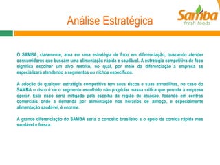 Análise Estratégica O SAMBA, claramente, atua em uma estratégia de foco em diferenciação, buscando atender consumidores que buscam uma alimentação rápida e saudável. A estratégia competitiva de foco significa escolher um alvo restrito, no qual, por meio da diferenciação a empresa se especializará atendendo a segmentos ou nichos específicos.  A adoção de qualquer estratégia competitiva tem seus riscos e suas armadilhas, no caso do SAMBA o risco é de o segmento escolhido não propiciar massa crítica que permita à empresa operar. Este risco seria mitigado pela escolha da região de atuação, focando em centros comerciais onde a demanda por alimentação nos horários de almoço, e especialmente alimentação saudável, é enorme. A grande diferenciação do SAMBA seria o conceito brasileiro e o apelo de comida rápida mas saudável e fresca. 