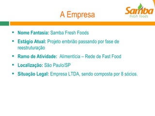 A Empresa Nome Fantasia:  Samba Fresh Foods Estágio Atual:  Projeto embrião passando por fase de reestruturação Ramo de Atividade:  Alimentícia – Rede de Fast Food Localização:  São Paulo/SP Situação Legal:  Empresa LTDA, sendo composta por 8 sócios. 