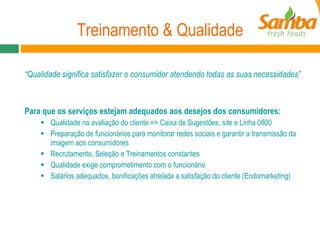 Treinamento & Qualidade “ Qualidade significa satisfazer o consumidor atendendo todas as suas necessidades”  Para que os serviços estejam adequados aos desejos dos consumidores: Qualidade na avaliação do cliente => Caixa de Sugestões, site e Linha 0800 Preparação de funcionários para monitorar redes sociais e garantir a transmissão da imagem aos consumidores Recrutamento, Seleção e Treinamentos constantes Qualidade exige comprometimento com o funcionário Salários adequados, bonificações atrelada a satisfação do cliente (Endomarketing) 