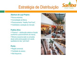 Estratégia de Distribuição Abertura de Loja Própria: Novos entrantes; Consolidação da Marca; Posicionamento: “Healthy Fast Food”; Visibilidade e aceitação do mercado Publico Alvo: “ Premiun” – distribuição seletiva e focada (conforme o posicionamento da marca); Minoria crescente dado os conceitos atuais sobre preocupação com saúde, qualidade de vida; “junk food”. Ponto: Região comercial; Facilidade de acesso; Alta frequencia. 