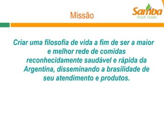 Missão Criar uma filosofia de vida a fim de ser a maior e melhor rede de comidas reconhecidamente saudável e rápida da Argentina, disseminando a brasilidade de seu atendimento e produtos. 