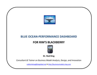  


 
 
                                             
                                             
        BLUE OCEAN‐PERFORMANCE DASHBOARD 
                       FOR RIM’S BLACKBERRY 
                                             
                                             
                                    Dr. Rod King 
    Consultant & Trainer on Business Model Analysis, Design, and Innovation 
               rodkuhnking@sbcglobal.net & http://businessmodels.ning.com 

                                             
 