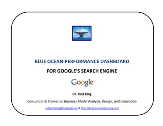  


 
 
                                             
                                             
        BLUE OCEAN‐PERFORMANCE DASHBOARD 
                FOR GOOGLE’S SEARCH ENGINE 
                                             
                                             
                                    Dr. Rod King 
    Consultant & Trainer on Business Model Analysis, Design, and Innovation 
               rodkuhnking@sbcglobal.net & http://businessmodels.ning.com 

                                             
 