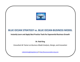  


 
 
                                                 
 
    BLUE OCEAN STRATEGY vs. BLUE OCEAN‐BUSINESS MODEL 
     Instantly Learn and Apply Best Practice Tools for Exponential Business Growth 
                                                 
                                        Dr. Rod King 
        Consultant & Trainer on Business Model Analysis, Design, and Innovation 
                                                 
                   rodkuhnking@sbcglobal.net & http://businessmodels.ning.com 

                                                 
 
