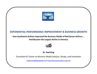  
 
                                                  
                                                  
    EXPONENTIAL PERFORMANCE IMPROVEMENT & BUSINESS GROWTH 
     How Southwest Airlines Improved the Business Model of Red Ocean Airlines …                     
                    And Became the Largest Airline in America 
                      
                      
                                         Dr. Rod King 
        Consultant & Trainer on Business Model Analysis, Design, and Innovation 
                    rodkuhnking@sbcglobal.net & http://businessmodels.ning.com 
                      
 