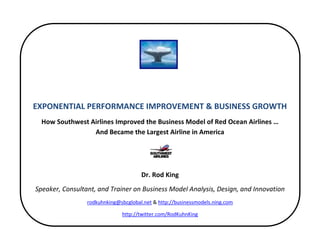 EXPONENTIAL PERFORMANCE IMPROVEMENT & BUSINESS GROWTH
  How Southwest Airlines Improved the Business Model of Red Ocean Airlines …
                 And Became the Largest Airline in America




                                      Dr. Rod King
Speaker, Consultant, and Trainer on Business Model Analysis, Design, and Innovation
                 rodkuhnking@sbcglobal.net & http://businessmodels.ning.com

                              http://twitter.com/RodKuhnKing
 