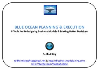 BLUE OCEAN PLANNING & EXECUTION
8 Tools for Redesigning Business Models & Making Better Decisions




                          Dr. Rod King

  rodkuhnking@sbcglobal.net & http://businessmodels.ning.com
               http://twitter.com/RodKuhnKing
 