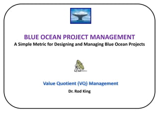 BLUE OCEAN PROJECT MANAGEMENTA Simple Metric for Designing and Managing Blue Ocean Projects  Dr. Rod King Value Quotient (VQ) Management 