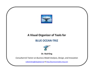  


 
 
                                             
                                             
                 A Visual Organizer of Tools for 
                            BLUE OCEAN‐TRIZ 
                                             
                                             
                                    Dr. Rod King 
    Consultant & Trainer on Business Model Analysis, Design, and Innovation 
               rodkuhnking@sbcglobal.net & http://businessmodels.ning.com 

                                             
 