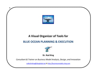 H 


 
 
                                              
                                              
                  A Visual Organizer of Tools for 
            BLUE OCEAN PLANNING & EXECUTION 
                                              
                                              
                                     Dr. Rod King 
     Consultant & Trainer on Business Model Analysis, Design, and Innovation 
                rodkuhnking@sbcglobal.net & http://businessmodels.ning.com 

                                              
 