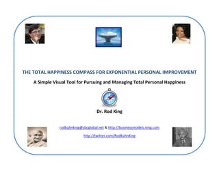 THE TOTAL HAPPINESS COMPASS FOR EXPONENTIAL PERSONAL IMPROVEMENT
    A Simple Visual Tool for Pursuing and Managing Total Personal Happiness




                                     Dr. Rod King


                rodkuhnking@sbcglobal.net & http://businessmodels.ning.com

                             http://twitter.com/RodKuhnKing
 