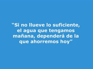 “ Si no llueve lo suficiente, el agua que tengamos mañana, dependerá de la que ahorremos hoy” 