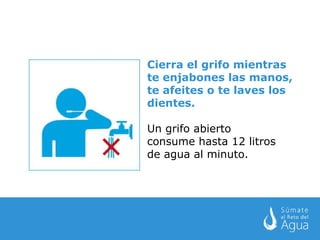 Cierra el grifo mientras te enjabones las manos, te afeites o te laves los dientes. Un grifo abierto  consume hasta 12 litros  de agua al minuto. 