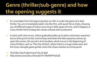 Genre (thriller/sub-genre) and how the opening suggests it,[object Object],It is inevitable from the beginning that our film is under the genre of a dark thriller. You are immediately taken into the film, with quick fierce shots, showing you all different types of action occurring in little space of time, which happens in many thriller films to keep the viewer enticed with excitement. ,[object Object],It starts with slow music, which gradually builds up to when a dramatic sequence occurs (the punch to the victims face) and when the title sequence comes up upon the screen, the sound is at its loudest, which occurs in the beginning of many thrillers, such as ‘The City of God’, where there is a huge chase seen and the music abruptly goes quicker when the chase reaches its climax point. ,[object Object],YouTube clip of opening of city of god,[object Object],http://www.youtube.com/watch?v=RoNATPsOsZk,[object Object]