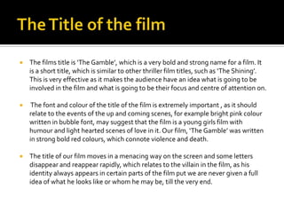 The Title of the film,[object Object],The films title is ‘The Gamble’, which is a very bold and strong name for a film. It is a short title, which is similar to other thriller film titles, such as ‘The Shining’. This is very effective as it makes the audience have an idea what is going to be involved in the film and what is going to be their focus and centre of attention on.,[object Object], The font and colour of the title of the film is extremely important , as it should relate to the events of the up and coming scenes, for example bright pink colour written in bubble font, may suggest that the film is a young girls film with humour and light hearted scenes of love in it. Our film, ‘The Gamble’ was written in strong bold red colours, which connote violence and death. ,[object Object],The title of our film moves in a menacing way on the screen and some letters disappear and reappear rapidly, which relates to the villain in the film, as his identity always appears in certain parts of the film put we are never given a full idea of what he looks like or whom he may be, till the very end. ,[object Object]