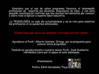 Considero que el uso de estos programas favorece el desempeño
profesional de nosotros los docentes. Desconocía de ellos y con esta
pequeña investigación reafirmo que hay muchas herramientas por conocer
y sobre todo el aplicar a nuestra labor educativa.

 La TECNOLOGÍA va cada día actualizándose y es un reto para nosotros
los profesores el no quedarnos estancados.


    Siempre hay algo nuevo que aprender y un nuevo reto por vencer.


  Agradezco al Profr. Alberto Santana Ortega por su propuesta para
                       conocer estos programas.

 También mi agradecimiento a nuestro asesor Profr. José Humberto
          Hernández Labra por el apoyo en este diplomado.


                       Atentamente

                   Profra. Edith Hernández Trejo
 