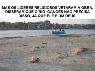 MAS OS LÍDERES RELIGIOSOS VETARAM A OBRA, DISSERAM QUE O RIO  GÂNGES NÃO PRECISA DISSO, JÁ QUE ELE É UM DEUS. 