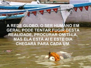 A REDE GLOBO,   O SER HUMANO EM   GERAL PODE TENTAR FUGIR DESTA REALIDADE, PROCURAR OMITÍ-LA, MAS ELA ESTÁ AI E ESTE DIA   CHEGARÁ PARA CADA UM. 