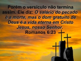 Porém o versículo não termina assim. Ele diz:  O salário do pecado  é a morte, mas o dom gratuito de Deus é a vida eterna em Cristo Jesus, nosso Senhor .  Romanos 6:23 