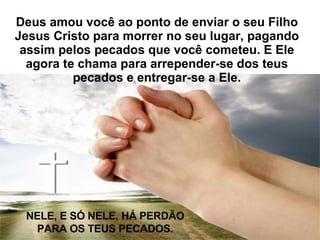 Deus amou você ao ponto de enviar o seu Filho Jesus Cristo para morrer no seu lugar, pagando assim pelos pecados que você cometeu. E Ele agora te chama para arrepender-se dos teus pecados e entregar-se a Ele. NELE, E SÓ NELE, HÁ PERDÃO PARA OS TEUS PECADOS. 