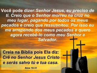 Você pode dizer: Senhor Jesus, eu preciso de ti. Creio que o Senhor morreu na cruz no meu lugar, pagando por todos os meus pecados e creio que ressuscitou. Por isso eu me arrependo dos meus pecados e quero agora recebê-lo como meu Senhor e Salvador. Creia na Bíblia pois Ela diz:  Crê no Senhor Jesus Cristo e serás salvo tú e tua casa.   Atos 16:31 