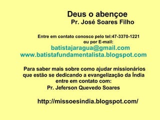 Deus o abençoe   Pr. José Soares Filho   Entre em contato conosco pelo tel:47-3370-1221   ou por E-mail:   [email_address]   www.batistafundamentalista.blogspot.com     Para saber mais sobre como ajudar missionários    que estão se dedicando a evangelização da Índia    entre em contato com:    Pr. Jeferson Quevedo Soares     http://missoesindia.blogspot.com/ 