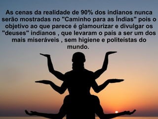 As cenas da realidade de 90% dos indianos nunca serão mostradas no "Caminho para as Índias" pois o objetivo ao que parece é glamourizar e divulgar os "deuses" indianos , que levaram o país a ser um dos mais miseráveis , sem higiene e politeístas do mundo.   