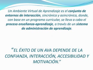 Un Ambiente Virtual de Aprendizaje es el conjunto de entornos de interacción, sincrónica y asincrónica, donde, con base en un programa curricular, se lleva a cabo el proceso enseñanza-aprendizaje, a través de un sistema de administración de aprendizaje.“EL ÉXITO DE UN AVA DEPENDE DE LA CONFIANZA, INTERACCIÓN, ACCESIBILIDAD Y MOTIVACIÓN.”
