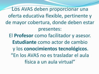 Los AVAS deben proporcionar una oferta educativa flexible, pertinente y de mayor cobertura, donde deben estar presentes: El Profesor como facilitador y asesor. Estudiante como actor de cambioy los conocimientos tecnológicos.“En los AVAS no es trasladar el aula física a un aula virtual” 