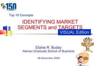 IDENTIFYING MARKET SEGMENTS and TARGETS Elaine R. Buday Ateneo Graduate School of Business 08 December 2009 Top 10 Concepts VISUAL Edition 