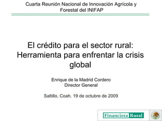 Enrique de la Madrid Cordero Director General Saltillo, Coah. 19 de octubre de 2009 Cuarta Reunión Nacional de Innovación Agrícola y Forestal del INIFAP El crédito para el sector rural: Herramienta para enfrentar la crisis global 